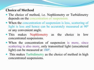 Choice of Method
 The choice of method, i.e. Nephlometry or Turbidimetry
depends on the concentration of suspension.
 When the concentration of suspension is less, scattering of
light is less and hence can be accurately measured at 900
or any convenient angle.
 This makes Nephlometry as the choice in low
concentrated suspensions.
 When the concentration of suspension is more, since
scattering is also more, only transmitted light (unscattered
light) can be measured at 1800.
 This makes Turbidimetry as the choice of method in high
concentrated suspensions.
 