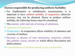 Factors responsible for producing uniform Turbidity
 For Nephlometric or turbidimetric measurements, it is
important to have uniform turbidity of suspension, otherwise
accuracy may not be obtained. Hence to produce uniform
turbidity, the following factors must be considered.
 The manner, order and rate of mixing of substances.
 Agitation of Suspension.
 Temperature: As temperature affects solubility of substance and
viscosity of medium.
 Presence or absence of inert electrolytes, protective colloids
like gelatine, acacia, dextrin etc which affects flocculation and
deflocculation.
 Concentrations of solutions mixed, to get a suspension.
 
