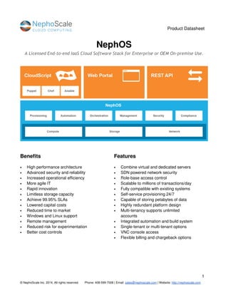 Product Datasheet
1
© NephoScale Inc. 2014, All rights reserved. Phone: 408-599-7008 | Email: sales@nephoscale.com | Website: http://nephoscale.com
NephOS
A Licensed End-to-end IaaS Cloud Software Stack for Enterprise or OEM On-premise Use.
Benefits
• High performance architecture
• Advanced security and reliability
• Increased operational efficiency
• More agile IT
• Rapid innovation
• Limitless storage capacity
• Achieve 99.95% SLAs
• Lowered capital costs
• Reduced time to market
• Windows and Linux support
• Remote management
• Reduced risk for experimentation
• Better cost controls
Features
• Combine virtual and dedicated servers
• SDN powered network security
• Role-base access control
• Scalable to millions of transactions/day
• Fully compatible with existing systems
• Self-service provisioning 24/7
• Capable of storing petabytes of data
• Highly redundant platform design
• Multi-tenancy supports unlimited
accounts
• Integrated automation and build system
• Single-tenant or multi-tenant options
• VNC console access
• Flexible billing and chargeback options
 