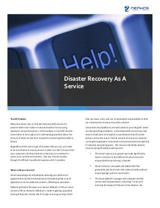 Disaster	
  Recovery	
  As	
  A	
  
                                                                                          Service	
  	
  




The	
  DR	
  Problem	
                                                                                         that	
  can	
  lower	
  costs,	
  and	
  use	
  of	
  automated	
  virtual	
  platforms	
  that	
  
                                                                                                               can	
  minimize	
  the	
  recovery	
  time	
  after	
  a	
  failure.	
  
Many	
  businesses	
  rely	
  on	
  Disaster	
  Recovery	
  (DR)	
  services	
  to	
  
prevent	
  either	
  man-­‐made	
  or	
  natural	
  disasters	
  from	
  causing	
                             Virtualized	
  cloud	
  platforms	
  are	
  well	
  suited	
  to	
  providing	
  DR.	
  Under	
  
expensive	
  service	
  disruptions.	
  Unfortunately,	
  current	
  DR	
  services	
                          normal	
  operating	
  conditions,	
  a	
  cloud-­‐based	
  DR	
  service	
  may	
  only	
  
come	
  either	
  at	
  very	
  high	
  cost	
  or	
  with	
  weak	
  guarantees	
  about	
  the	
             need	
  a	
  small	
  share	
  of	
  resources	
  to	
  synchronize	
  state	
  from	
  the	
  
amount	
  of	
  data	
  lost	
  and	
  time	
  required	
  to	
  restart	
  operation	
  after	
  a	
          primary	
  site	
  to	
  the	
  cloud.	
  The	
  full	
  amount	
  of	
  resources	
  required	
  
failure.	
                                                                                                     running	
  the	
  application	
  only	
  needs	
  to	
  be	
  provisioned	
  (and	
  paid	
  for)	
  
                                                                                                               if	
  a	
  disaster	
  actually	
  happens.	
  	
  The	
  cloud	
  can	
  facilitate	
  disaster	
  
Regardless	
  of	
  the	
  size	
  or	
  type	
  of	
  business	
  that	
  you	
  run,	
  you	
  need	
  
                                                                                                               recovery	
  by	
  significantly	
  lowering	
  costs:	
  
to	
  have	
  a	
  disaster	
  recovery	
  process	
  in	
  place	
  in	
  order	
  to	
  ensure	
  that	
  
your	
  customers,	
  be	
  they	
  internal	
  or	
  external,	
  can	
  continue	
  to	
                            •      The	
  cloud’s	
  pay-­‐as-­‐you	
  go	
  pricing	
  model	
  significantly	
  
access	
  your	
  services	
  and	
  systems.	
  	
  Like	
  any	
  insurance	
  policy	
                                    lowers	
  costs	
  due	
  to	
  the	
  different	
  level	
  of	
  resources	
  
though	
  it’s	
  difficult	
  to	
  justify	
  its	
  expense	
  until	
  it’s	
  needed.	
                                 required	
  before	
  and	
  during	
  a	
  disaster.	
  
	
                                                                                                                    •      Cloud	
  resources	
  can	
  quickly	
  be	
  added	
  with	
  fine	
  
What	
  is	
  DR-­‐as-­‐a-­‐Service?	
                                                                                       granularity	
  and	
  have	
  costs	
  that	
  scale	
  smoothly	
  without	
  
                                                                                                                             requiring	
  large	
  upfront	
  investments.	
  
Cloud	
  computing	
  and	
  virtualization	
  opening	
  up	
  a	
  plethora	
  of	
  
opportunities,	
  business	
  enterprises	
  are	
  discovering	
  that	
  a	
  lot	
  of	
                           •      The	
  cloud	
  platform	
  manages	
  and	
  maintains	
  the	
  DR	
  
applications	
  can	
  be	
  availed	
  as	
  services,	
  DR	
  being	
  no	
  exception.	
                                 servers	
  and	
  storage	
  devices,	
  lowering	
  IT	
  costs	
  and	
  
                                                                                                                             reducing	
  the	
  impact	
  of	
  failures	
  at	
  the	
  disaster	
  site.	
  
Delivering	
  Disaster	
  Recovery	
  as	
  a	
  Service	
  (DRaaS)	
  or	
  DR	
  as	
  a	
  cloud	
  
service	
  or	
  DR	
  on	
  demand.	
  DRaaS	
  as	
  a	
  model	
  is	
  gaining	
  popularity	
             	
  
among	
  enterprises	
  mainly	
  due	
  to	
  its	
  pay-­‐as-­‐you-­‐go	
  pricing	
  model	
  	
  
                                                                                                               	
  
 
