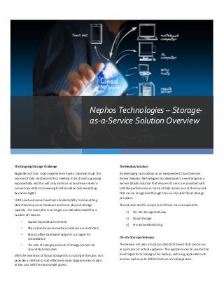 Nephos	
  Technologies	
  –	
  Storage-­‐
                                                                                              as-­‐a-­‐Service	
  Solution	
  Overview	
  




The	
  Ongoing	
  Storage	
  Challenge	
                                                                           The	
  Nephos	
  Solution	
  

Regardless	
  of	
  size,	
  most	
  organisations	
  have	
  a	
  common	
  issue:	
  the	
                       By	
  leveraging	
  our	
  position	
  as	
  an	
  independent	
  Cloud	
  Services	
  
volume	
  of	
  data	
  created	
  and	
  thus	
  needing	
  to	
  be	
  stored	
  is	
  growing	
                 Broker,	
  Nephos	
  Technologies	
  has	
  developed	
  a	
  new	
  Storage	
  as	
  a	
  
exponentially	
  and	
  this	
  will	
  only	
  continue	
  as	
  businesses	
  seek	
  to	
                       Service	
  (StaaS)	
  solution	
  that	
  ensures	
  its	
  users	
  are	
  provided	
  with	
  
convert	
  raw	
  data	
  into	
  meaningful	
  information	
  and	
  everything	
                                 LAN	
  like	
  performance	
  in	
  terms	
  of	
  data	
  access,	
  but	
  at	
  the	
  low	
  cost	
  
becomes	
  digital.	
                                                                                              that	
  can	
  be	
  recognised	
  through	
  the	
  use	
  of	
  public	
  Cloud	
  storage	
  
                                                                                                                   providers.	
  
Until	
  now	
  businesses	
  have	
  had	
  a	
  limited	
  ability	
  to	
  do	
  anything	
  
other	
  than	
  buy	
  more	
  hardware	
  and	
  more	
  physical	
  storage	
                                   The	
  solution	
  itself	
  is	
  comprised	
  of	
  three	
  main	
  components:	
  
capacity.	
  	
  For	
  many	
  this	
  is	
  no	
  longer	
  a	
  sustainable	
  model	
  for	
  a	
  
                                                                                                                          1)      On-­‐site	
  Storage	
  Gateway	
  
number	
  of	
  reasons:	
  
                                                                                                                          2)      Cloud	
  Storage	
  
        •       Capital	
  expenditure	
  is	
  limited	
  
                                                                                                                          3)      Pro-­‐active	
  Monitoring	
  
        •       Physical	
  and	
  environmental	
  conditions	
  are	
  restricted	
  
                                                                                                                   	
  
        •       Branch	
  office	
  hardware	
  footprint	
  is	
  a	
  target	
  for	
  
                consolidation	
  	
                                                                                On-­‐site	
  Storage	
  Gateway	
  

        •       The	
  rate	
  of	
  change	
  (and	
  cost	
  of	
  change)	
  cannot	
  be	
                     The	
  Service	
  includes	
  a	
  local	
  (on-­‐site)	
  iSCSI	
  device	
  that	
  can	
  be	
  run	
  
                accurately	
  forecasted	
                                                                         as	
  a	
  physical	
  or	
  virtual	
  appliance.	
  This	
  appliance	
  can	
  be	
  used	
  as	
  the	
  
With	
  the	
  invention	
  of	
  Cloud	
  storage	
  this	
  is	
  no	
  longer	
  the	
  case,	
  as	
  it	
     local	
  target	
  for	
  all	
  storage;	
  file,	
  backup,	
  archiving,	
  application	
  etc.	
  
provides	
  a	
  method	
  to	
  cost	
  effectively	
  store	
  large	
  volumes	
  of	
  data	
                  and	
  can	
  cache	
  up-­‐to	
  24TB	
  of	
  data	
  on	
  a	
  local	
  appliance.	
  	
  
at	
  low	
  cost	
  with	
  free	
  and	
  simple	
  access.	
                                                    	
  
	
  
 