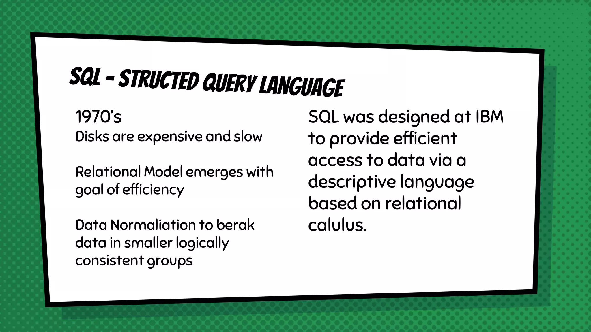 1970’s Disks are expensive and slow Relational Model emerges with goal of efficiency Data Normaliation to berak data in smaller logically consistent groups SQL was designed at IBM to provide efficient access to data via a descriptive language based on relational calulus. 