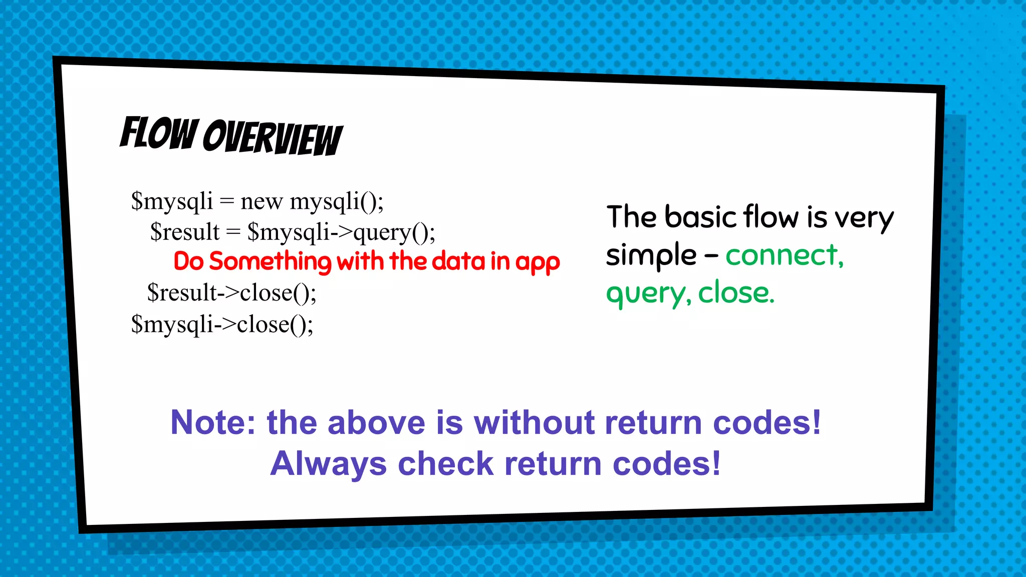 $mysqli = new mysqli(); $result = $mysqli->query(); Do Something with the data in app $result->close(); $mysqli->close(); The basic flow is very simple – connect, query, close. Note: the above is without return codes! Always check return codes! 