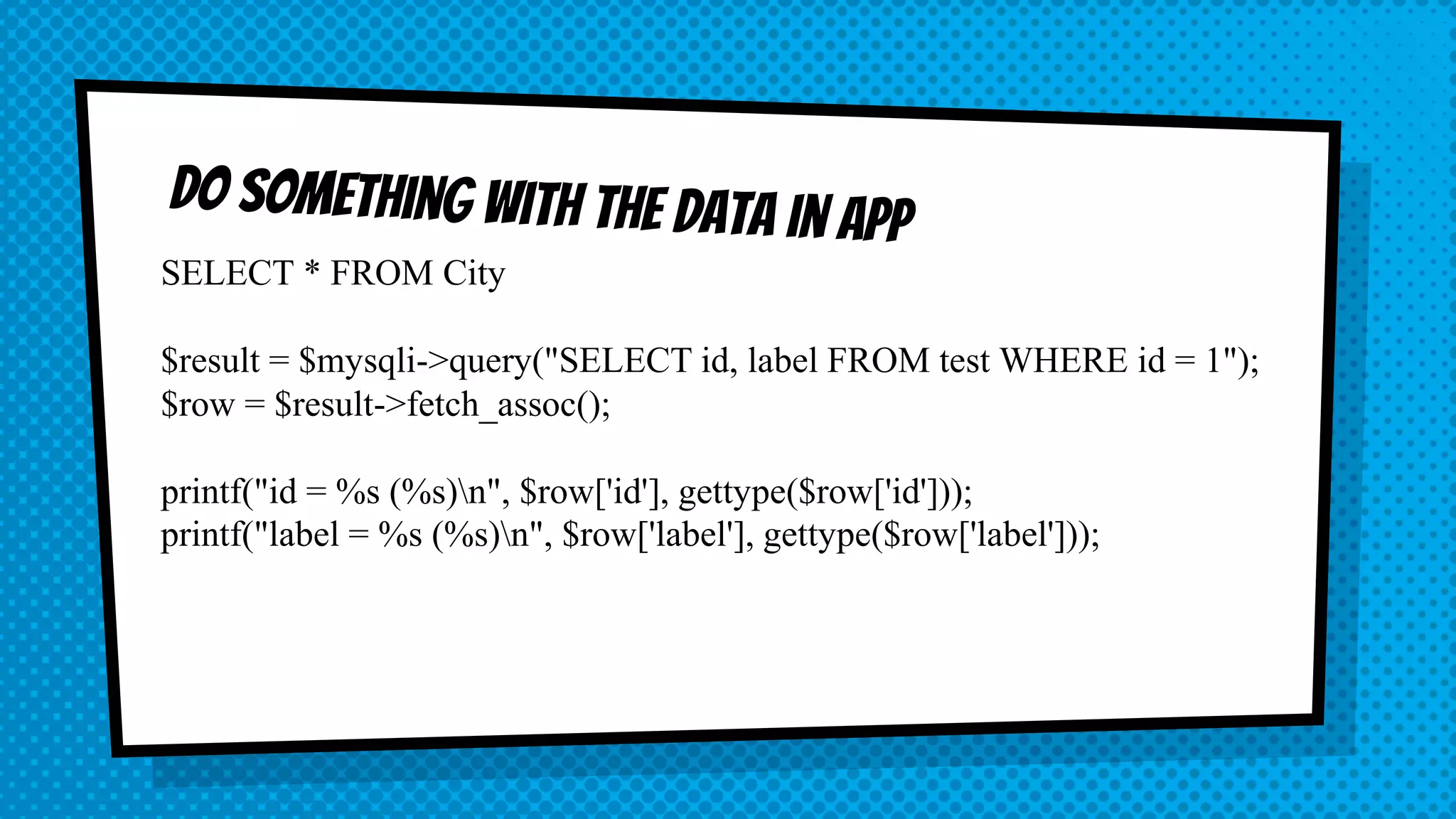 SELECT * FROM City $result = $mysqli->query("SELECT id, label FROM test WHERE id = 1"); $row = $result->fetch_assoc(); printf("id = %s (%s)n", $row['id'], gettype($row['id'])); printf("label = %s (%s)n", $row['label'], gettype($row['label'])); 