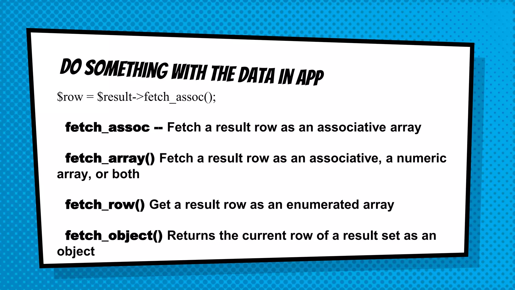 $row = $result->fetch_assoc(); fetch_assoc -- Fetch a result row as an associative array fetch_array() Fetch a result row as an associative, a numeric array, or both fetch_row() Get a result row as an enumerated array fetch_object() Returns the current row of a result set as an object 