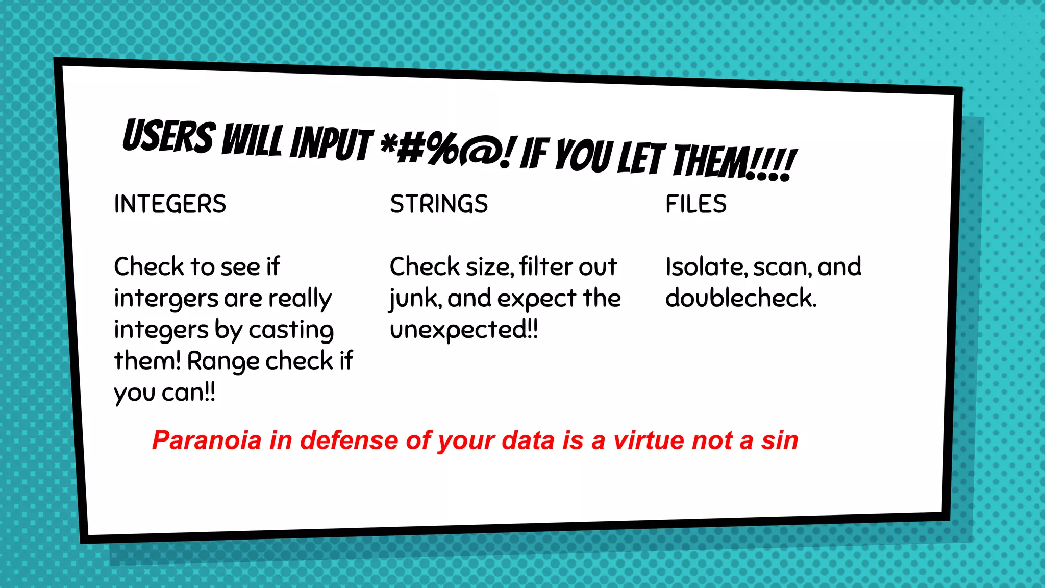 INTEGERS Check to see if intergers are really integers by casting them! Range check if you can!! STRINGS Check size, filter out junk, and expect the unexpected!! FILES Isolate, scan, and doublecheck. Paranoia in defense of your data is a virtue not a sin 