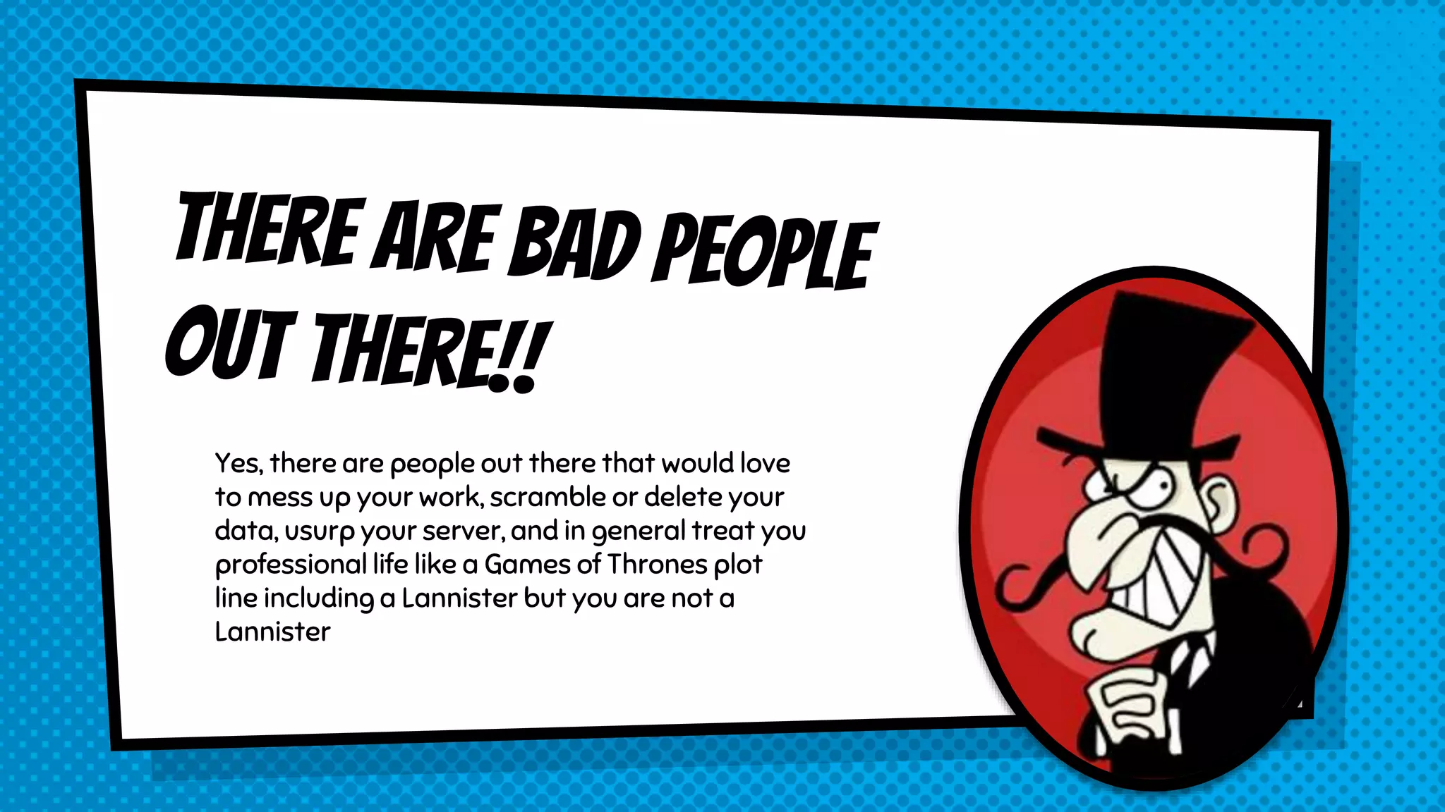 Yes, there are people out there that would love to mess up your work, scramble or delete your data, usurp your server, and in general treat you professional life like a Games of Thrones plot line including a Lannister but you are not a Lannister 