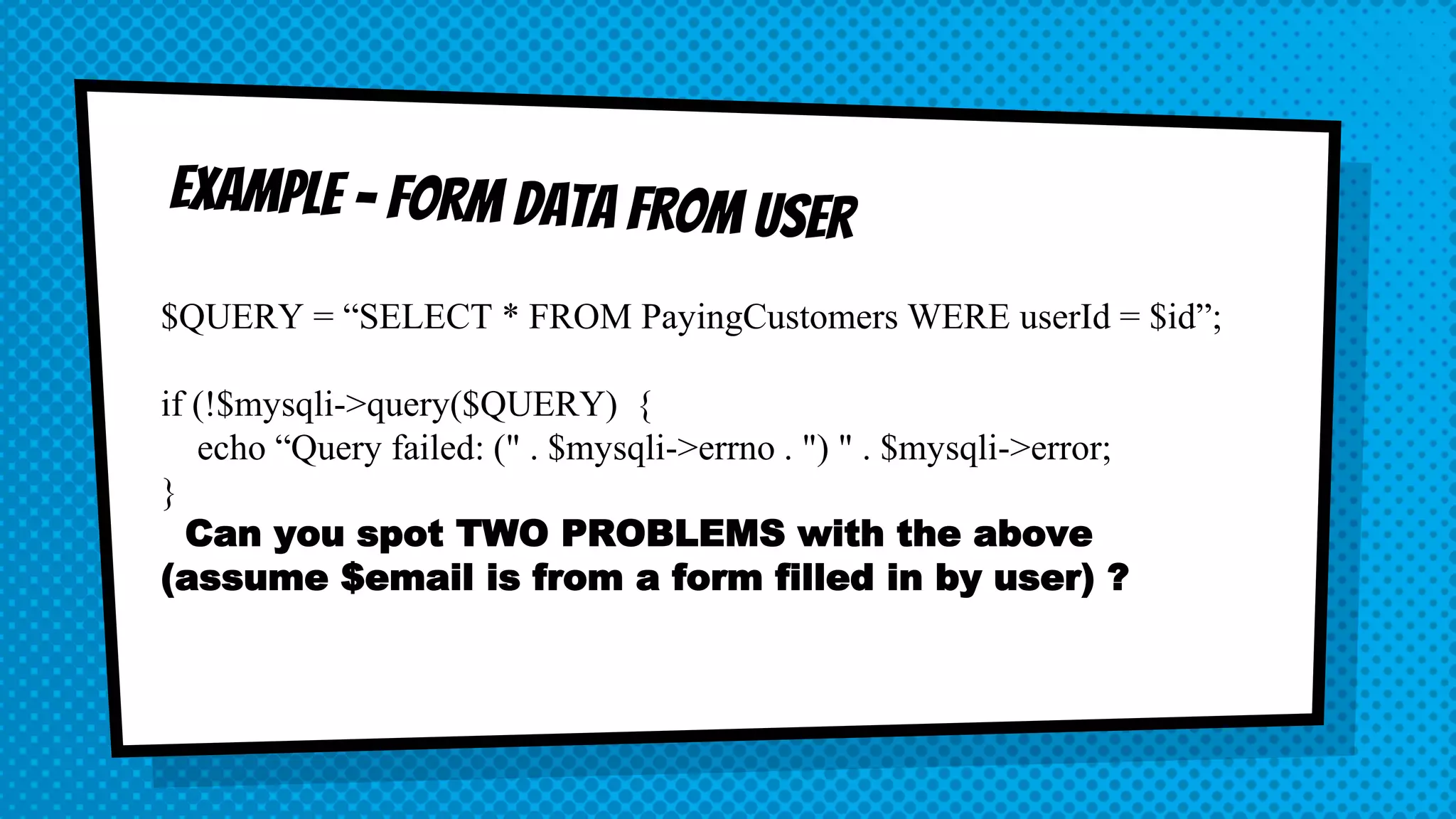 $QUERY = “SELECT * FROM PayingCustomers WERE userId = $id”; if (!$mysqli->query($QUERY) { echo “Query failed: (" . $mysqli->errno . ") " . $mysqli->error; } Can you spot TWO PROBLEMS with the above (assume $email is from a form filled in by user) ? 