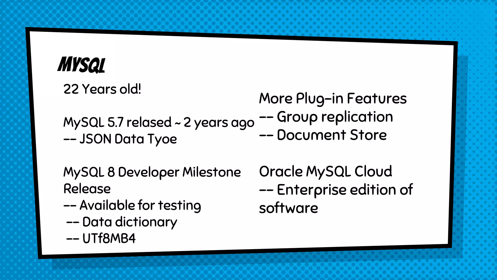 22 Years old! MySQL 5.7 relased ~ 2 years ago -- JSON Data Tyoe MySQL 8 Developer Milestone Release -- Available for testing -- Data dictionary -- UTf8MB4 More Plug-in Features -- Group replication -- Document Store Oracle MySQL Cloud -- Enterprise edition of software 