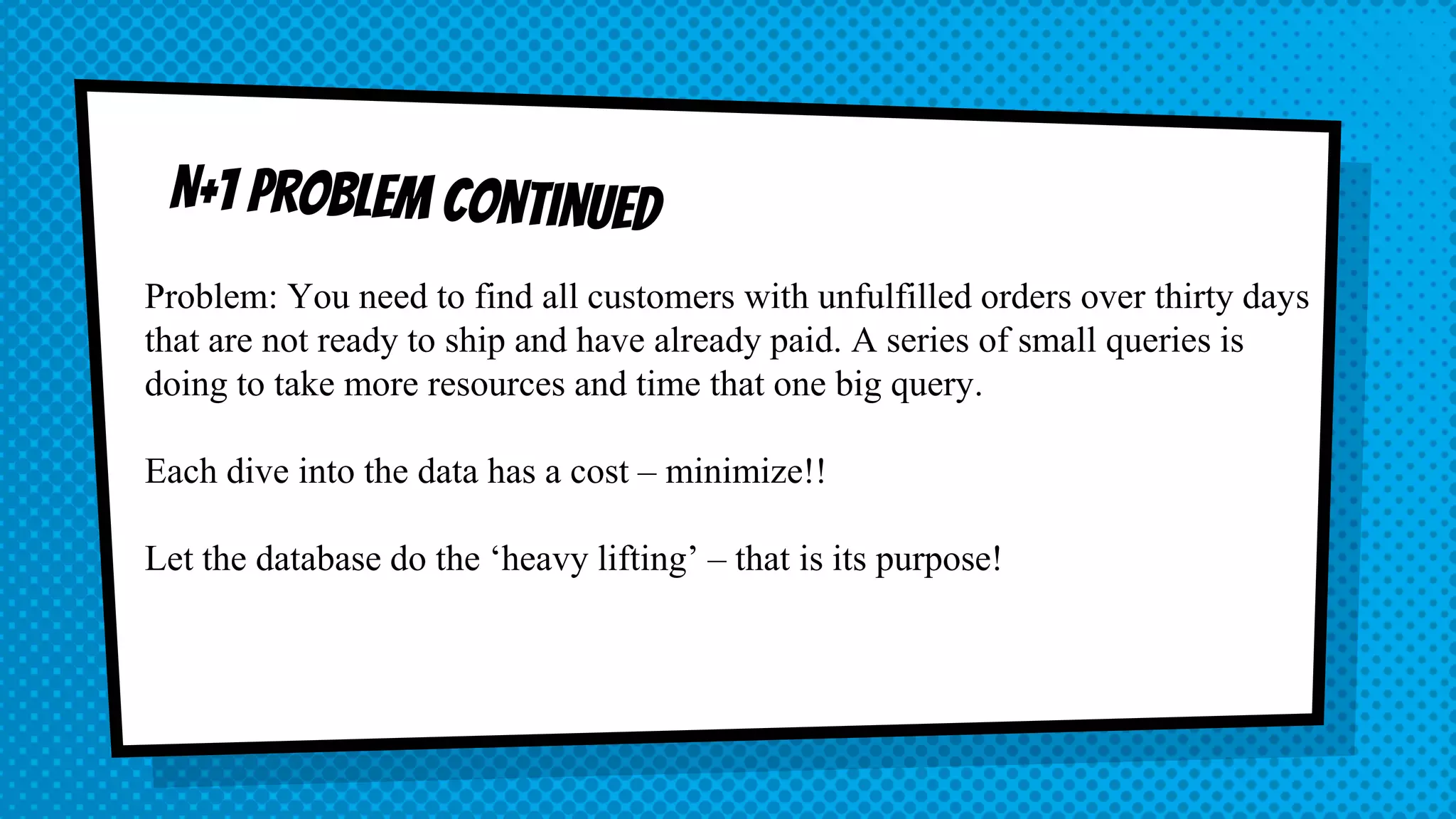 Problem: You need to find all customers with unfulfilled orders over thirty days that are not ready to ship and have already paid. A series of small queries is doing to take more resources and time that one big query. Each dive into the data has a cost – minimize!! Let the database do the ‘heavy lifting’ – that is its purpose! 