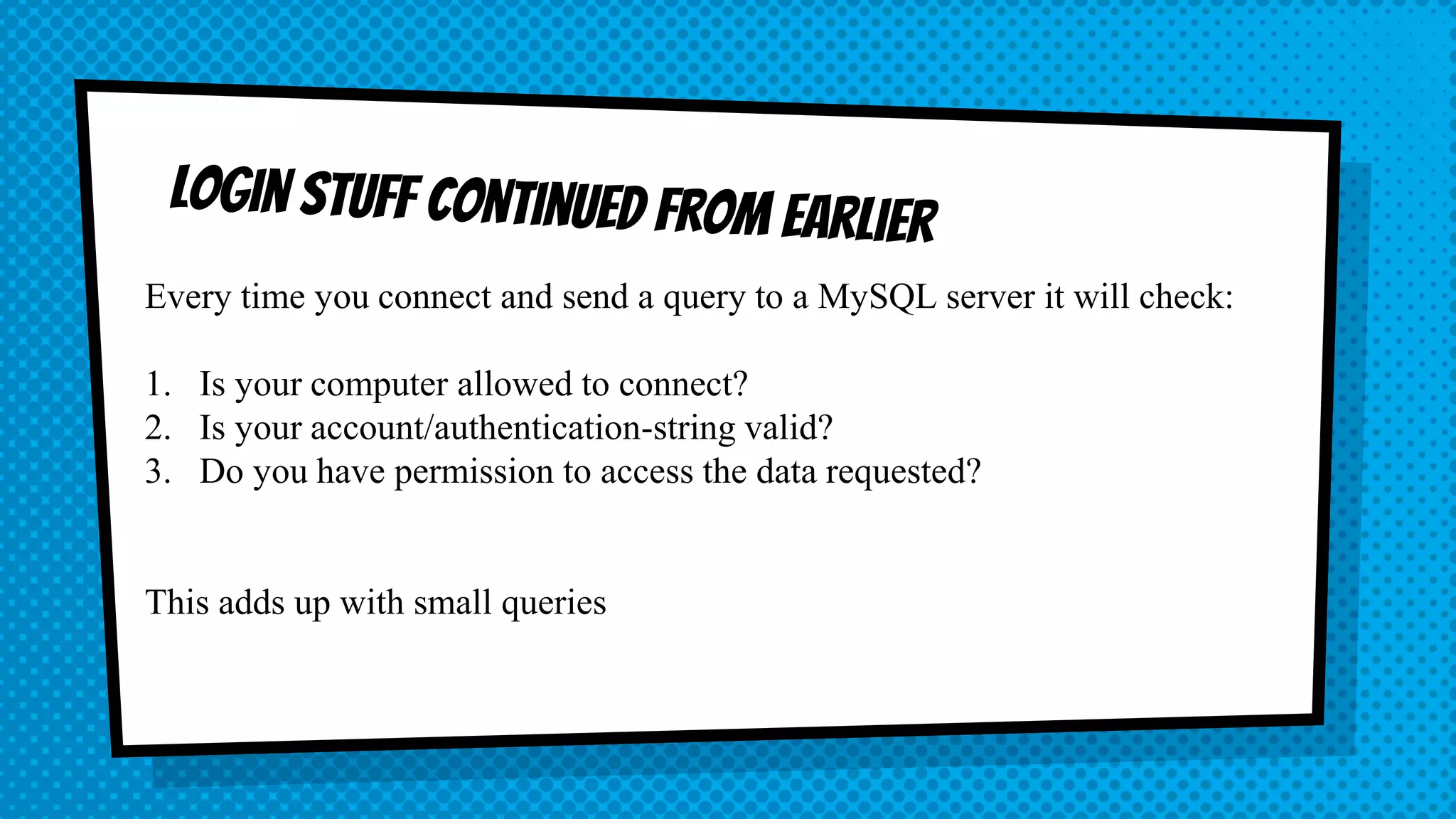 Every time you connect and send a query to a MySQL server it will check: 1. Is your computer allowed to connect? 2. Is your account/authentication-string valid? 3. Do you have permission to access the data requested? This adds up with small queries 