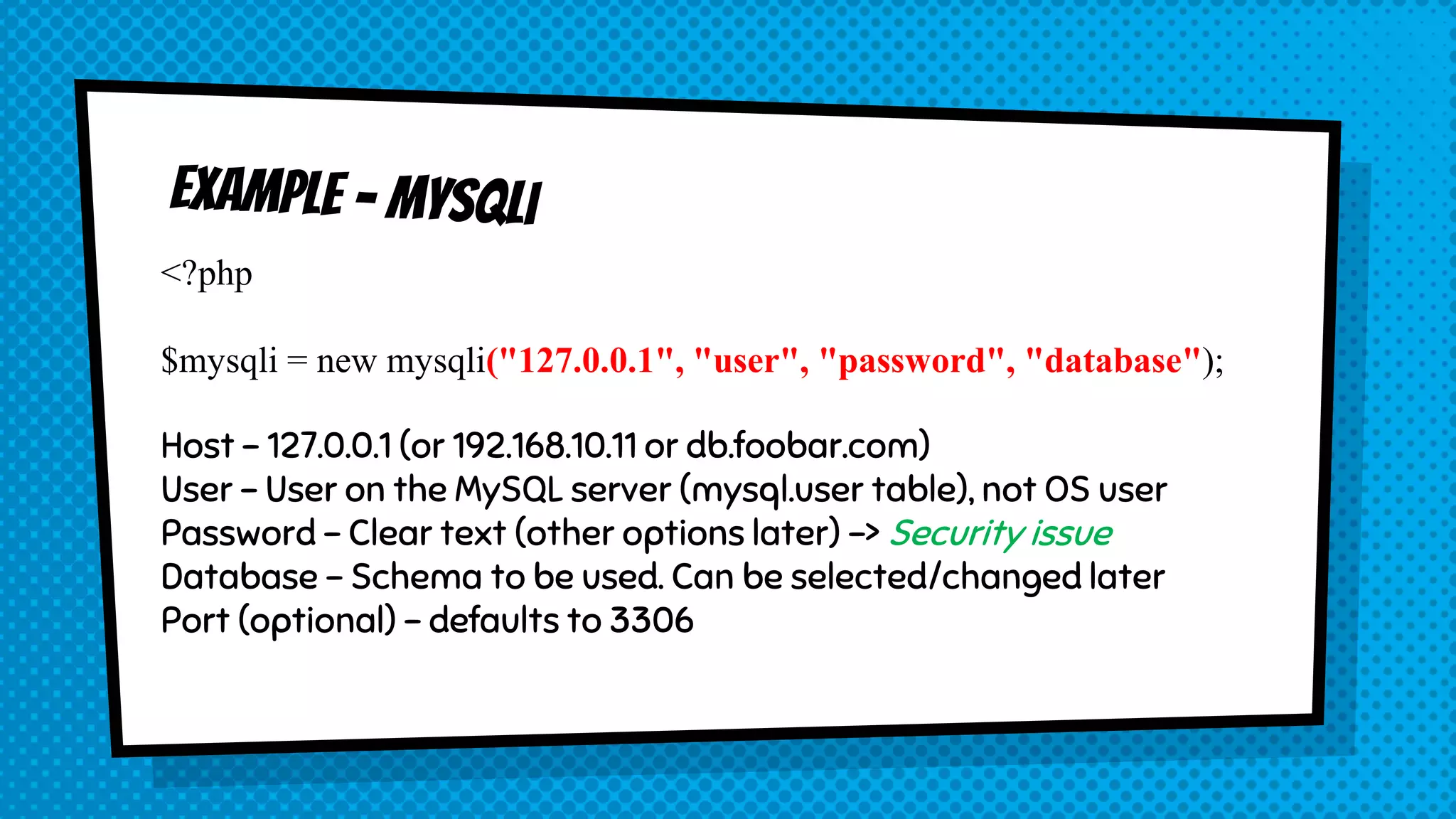 <?php $mysqli = new mysqli("127.0.0.1", "user", "password", "database"); Host – 127.0.0.1 (or 192.168.10.11 or db.foobar.com) User – User on the MySQL server (mysql.user table), not OS user Password – Clear text (other options later) -> Security issue Database – Schema to be used. Can be selected/changed later Port (optional) – defaults to 3306 