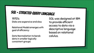 1970’s
Disks are expensive and slow
Relational Model emerges with
goal of efficiency
Data Normaliation to berak
data in smaller logically
consistent groups
SQL was designed at IBM
to provide efficient
access to data via a
descriptive language
based on relational
calulus.
 