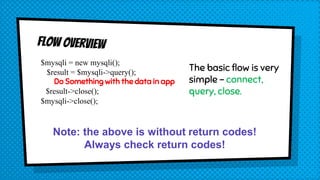 $mysqli = new mysqli();
$result = $mysqli->query();
Do Something with the data in app
$result->close();
$mysqli->close();
The basic flow is very
simple – connect,
query, close.
Note: the above is without return codes!
Always check return codes!
 