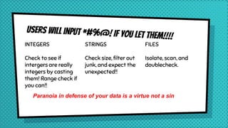 INTEGERS
Check to see if
intergers are really
integers by casting
them! Range check if
you can!!
STRINGS
Check size, filter out
junk, and expect the
unexpected!!
FILES
Isolate, scan, and
doublecheck.
Paranoia in defense of your data is a virtue not a sin
 