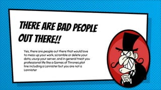 Yes, there are people out there that would love
to mess up your work, scramble or delete your
data, usurp your server, and in general treat you
professional life like a Games of Thrones plot
line including a Lannister but you are not a
Lannister
 
