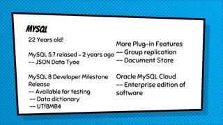 22 Years old!
MySQL 5.7 relased ~ 2 years ago
-- JSON Data Tyoe
MySQL 8 Developer Milestone
Release
-- Available for testing
-- Data dictionary
-- UTf8MB4
More Plug-in Features
-- Group replication
-- Document Store
Oracle MySQL Cloud
-- Enterprise edition of
software
 