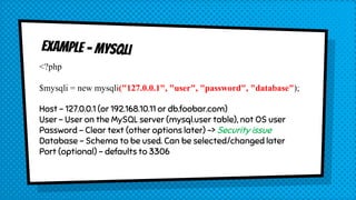 <?php
$mysqli = new mysqli("127.0.0.1", "user", "password", "database");
Host – 127.0.0.1 (or 192.168.10.11 or db.foobar.com)
User – User on the MySQL server (mysql.user table), not OS user
Password – Clear text (other options later) -> Security issue
Database – Schema to be used. Can be selected/changed later
Port (optional) – defaults to 3306
 