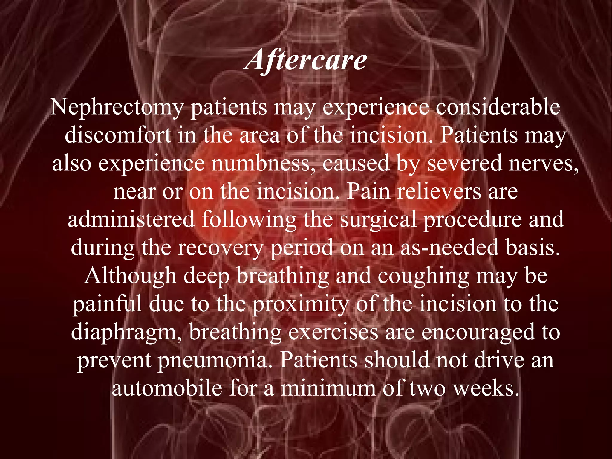 Aftercare 
Nephrectomy patients may experience considerable 
discomfort in the area of the incision. Patients may 
also experience numbness, caused by severed nerves, 
near or on the incision. Pain relievers are 
administered following the surgical procedure and 
during the recovery period on an as-needed basis. 
Although deep breathing and coughing may be 
painful due to the proximity of the incision to the 
diaphragm, breathing exercises are encouraged to 
prevent pneumonia. Patients should not drive an 
automobile for a minimum of two weeks. 
 
