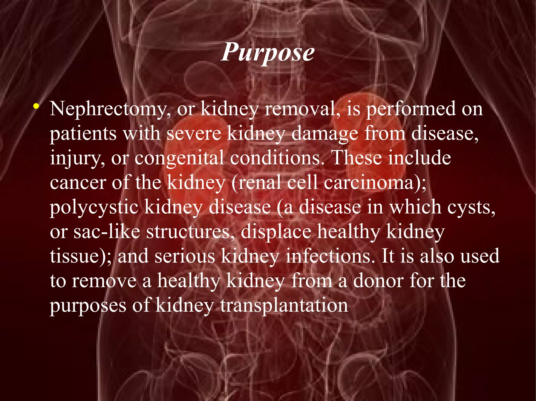 Purpose 
 Nephrectomy, or kidney removal, is performed on 
patients with severe kidney damage from disease, 
injury, or congenital conditions. These include 
cancer of the kidney (renal cell carcinoma); 
polycystic kidney disease (a disease in which cysts, 
or sac-like structures, displace healthy kidney 
tissue); and serious kidney infections. It is also used 
to remove a healthy kidney from a donor for the 
purposes of kidney transplantation 
 