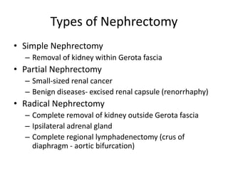 Types of Nephrectomy
• Simple Nephrectomy
– Removal of kidney within Gerota fascia
• Partial Nephrectomy
– Small-sized renal cancer
– Benign diseases- excised renal capsule (renorrhaphy)
• Radical Nephrectomy
– Complete removal of kidney outside Gerota fascia
– Ipsilateral adrenal gland
– Complete regional lymphadenectomy (crus of
diaphragm - aortic bifurcation)
 