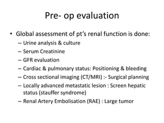Pre- op evaluation
• Global assessment of pt’s renal function is done:
– Urine analysis & culture
– Serum Creatinine
– GFR evaluation
– Cardiac & pulmonary status: Positioning & bleeding
– Cross sectional imaging (CT/MRI) :- Surgical planning
– Locally advanced metastatic lesion : Screen hepatic
status (stauffer syndrome)
– Renal Artery Embolisation (RAE) : Large tumor
 