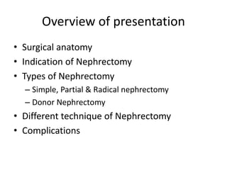 Overview of presentation
• Surgical anatomy
• Indication of Nephrectomy
• Types of Nephrectomy
– Simple, Partial & Radical nephrectomy
– Donor Nephrectomy
• Different technique of Nephrectomy
• Complications
 