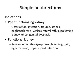 Simple nephrectomy
Indications
• Poor functionaing kidney
– Obstruction, infection, trauma, stones,
nephrosclerosis, vesicoureteral reflux, polycystic
kidney, or congenital dysplasia
• Functional kidney
– Relieve intractable symptoms : bleeding, pain,
hypertension, or persistent infection
 