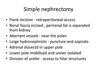 Simple nephrectomy
• Flank incision : retroperitoneal access
• Renal fascia incised , perirenal fat is separated
from kidney
• Aberrant vessels : near the poles
• Large hydronephrotic : puncture and aspirate
• Adrenal dissectd in upper pole
• Lower pole mobilised and ureter isolated
• Division of ureter : access to hilar structures
 