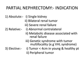 PARTIAL NEPHRECTOMY:- INDICATION
1) Absolute:- i) Single kidney
ii) Bilateral renal tumor
iii) Severe renal failure
2) Relative:- i) Abnormal contralateral
ii) Metabolic disease associated with
renal failure
iii) Genetic syndrome with tumor
multifocality (e.g VHL syndrome)
3) Elective:- i) Tumor < 4cm in young & healthy pt
ii) Peripheral tumor
 