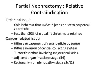 Partial Nephrectomy : Relative
Contraindication
Technical issue
– Cold ischemia time >45min (consider extracorporeal
approach)
– Less than 20% of global nephron mass retained
Cancer related issue
– Diffuse encasement of renal pedicle by tumor
– Diffuse invasion of central collecting system
– Tumor thrombus involving major renal veins
– Adjacent organ invasion (stage cT4)
– Regional lymphadenopathy (stage cTxN1)
 