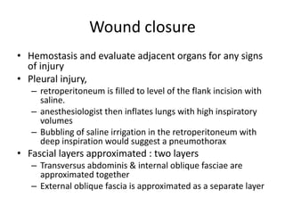 Wound closure
• Hemostasis and evaluate adjacent organs for any signs
of injury
• Pleural injury,
– retroperitoneum is filled to level of the flank incision with
saline.
– anesthesiologist then inflates lungs with high inspiratory
volumes
– Bubbling of saline irrigation in the retroperitoneum with
deep inspiration would suggest a pneumothorax
• Fascial layers approximated : two layers
– Transversus abdominis & internal oblique fasciae are
approximated together
– External oblique fascia is approximated as a separate layer
 