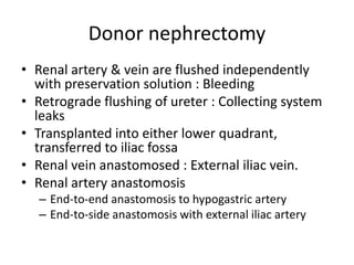 Donor nephrectomy
• Renal artery & vein are flushed independently
with preservation solution : Bleeding
• Retrograde flushing of ureter : Collecting system
leaks
• Transplanted into either lower quadrant,
transferred to iliac fossa
• Renal vein anastomosed : External iliac vein.
• Renal artery anastomosis
– End-to-end anastomosis to hypogastric artery
– End-to-side anastomosis with external iliac artery
 