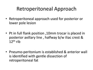 Retroperitoneal Approach
• Retroperitoneal approach used for posterior or
lower pole lesion
• Pt in full flank position ,10mm trocar is placed in
posterior axillary line , halfway b/w iliac crest &
12th rib
• Pneumo-peritonium is established & anterior wall
is identified with gentle dissection of
retroperitoneal fat
 