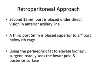 Retroperitoneal Approach
• Second 12mm port is placed under direct
vision in anterior axillary line
• A third port 5mm is placed superior to 2nd port
below rib cage
• Using the perinephric fat to elevate kidney ,
surgeon readily sees the lower pole &
posterior surface
 