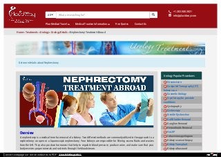 Get more details about Nephrectomy
All  
Plan Medical Travel Medical Tourism Information Free Quotes Contact Us
+1.303.500.3821
info@placidway.com

✉
Home » Treatments » Urology » Urology Details » Nephrectomy-Treatment-Abroad
Overview
A nephrectomy is a medical term for removal of a kidney. Two different methods are commonly utilized in the approach to a
nephrectomy: an open or a laparoscopic nephrectomy. Your kidneys are responsible for filtering excess fluids and wastes
from the left. They also produce hormones that help to regulate blood pressure, produce urine, and make sure that your
body receives proper minerals and nutrients through the bloodstream.
Urology Popular Procedures
Circumcision
Computed Tomography (CT)
kidney scan
Cosmetic Urology
Cryotherapy for prostate
conditions
Cystography
Cystoscopy
Erectile Dysfunction
Gall Bladder Removal
Ganglion Removal
Hemorrhoids Removal
HoLEP
Intravenous pyelogram
Kidney scans or biopsy
Kidney Transplant
Kidney ultrasound
What are searching for?
Convert webpages or entire websites to PDF - Use PDFmyURL!
 