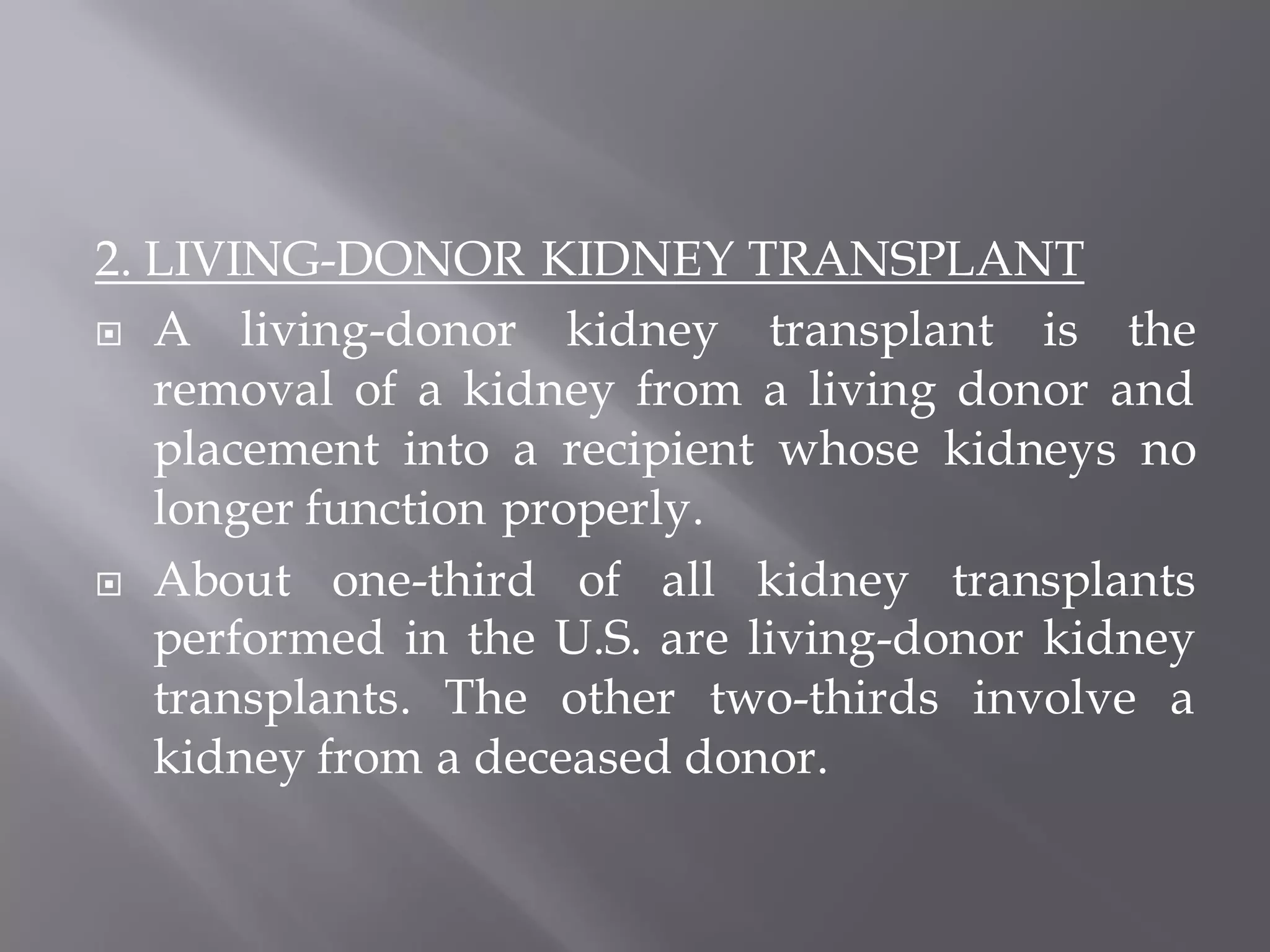 2. LIVING-DONOR KIDNEY TRANSPLANT
 A living-donor kidney transplant is the
removal of a kidney from a living donor and
placement into a recipient whose kidneys no
longer function properly.
 About one-third of all kidney transplants
performed in the U.S. are living-donor kidney
transplants. The other two-thirds involve a
kidney from a deceased donor.
 