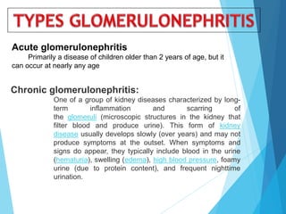 Acute glomerulonephritis
Primarily a disease of children older than 2 years of age, but it
can occur at nearly any age
Chronic glomerulonephritis:
One of a group of kidney diseases characterized by long-
term inflammation and scarring of
the glomeruli (microscopic structures in the kidney that
filter blood and produce urine). This form of kidney
disease usually develops slowly (over years) and may not
produce symptoms at the outset. When symptoms and
signs do appear, they typically include blood in the urine
(hematuria), swelling (edema), high blood pressure, foamy
urine (due to protein content), and frequent nighttime
urination.
 