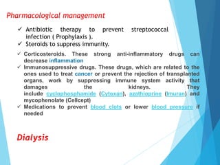 Pharmacological management
 Antibiotic therapy to prevent streptococcal
infection ( Prophylaxis ).
 Steroids to suppress immunity.
 Corticosteroids. These strong anti-inflammatory drugs can
decrease inflammation
 Immunosuppressive drugs. These drugs, which are related to the
ones used to treat cancer or prevent the rejection of transplanted
organs, work by suppressing immune system activity that
damages the kidneys. They
include cyclophosphamide (Cytoxan), azathioprine (Imuran) and
mycophenolate (Cellcept)
 Medications to prevent blood clots or lower blood pressure if
needed
Dialysis
 