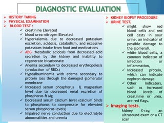  HISTORY TAKING
 PHYSICAL EXAMINATION
 BLOOD TEST :
 creatinine Elevated
 blood urea nitrogen Elevated
 Hyperkalemia due to decreased potassium
excretion, acidosis, catabolism, and excessive
potassium intake from food and medications
 ABG :Metabolic acidosis from decreased acid
secretion by the kidney and inability to
regenerate bicarbonate
 Anemia secondary to decreased erythropoiesis
(production of RBCs)
 Hypoalbuminemia with edema secondary to
protein loss through the damaged glomerular
membrane
 Increased serum phosphorus & magnesium
level due to decreased renal excretion of
phosphorus & Mg
 Decreased serum calcium level (calcium binds
to phosphorus to compensate for elevated
serum phosphorus levels)
 Impaired nerve conduction due to electrolyte
abnormalities and uremia
 KIDNEY BIOPSY PROCEDURE
 URINE TEST.
 might show red
blood cells and red
cell casts in your
urine, an indicator of
possible damage to
the glomeruli.
 white blood cells, a
common indicator of
infection or
inflammation,
 Increased protein,
which can indicate
nephron damage.
 Other indicators,
such as increased
blood levels of
creatinine or urea,
are red flags.
 Imaging tests.
kidney X-ray, an
ultrasound exam or a CT
scan
 