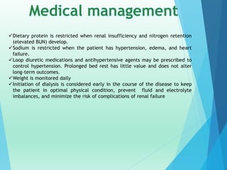 Dietary protein is restricted when renal insufficiency and nitrogen retention
(elevated BUN) develop.
Sodium is restricted when the patient has hypertension, edema, and heart
failure.
Loop diuretic medications and antihypertensive agents may be prescribed to
control hypertension. Prolonged bed rest has little value and does not alter
long-term outcomes.
Weight is monitored daily
Initiation of dialysis is considered early in the course of the disease to keep
the patient in optimal physical condition, prevent fluid and electrolyte
imbalances, and minimize the risk of complications of renal failure
 