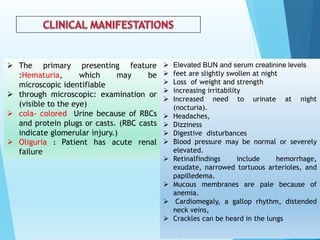  The primary presenting feature
:Hematuria, which may be
microscopic identifiable
 through microscopic: examination or
(visible to the eye)
 cola- colored Urine because of RBCs
and protein plugs or casts. (RBC casts
indicate glomerular injury.)
 Oliguria : Patient has acute renal
failure
 Elevated BUN and serum creatinine levels
 feet are slightly swollen at night
 Loss of weight and strength
 increasing irritability
 Increased need to urinate at night
(nocturia).
 Headaches,
 Dizziness
 Digestive disturbances
 Blood pressure may be normal or severely
elevated.
 Retinalfindings include hemorrhage,
exudate, narrowed tortuous arterioles, and
papilledema.
 Mucous membranes are pale because of
anemia.
 Cardiomegaly, a gallop rhythm, distended
neck veins,
 Crackles can be heard in the lungs
 