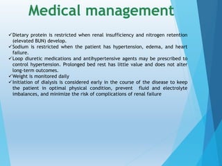 Dietary protein is restricted when renal insufficiency and nitrogen retention
(elevated BUN) develop.
Sodium is restricted when the patient has hypertension, edema, and heart
failure.
Loop diuretic medications and antihypertensive agents may be prescribed to
control hypertension. Prolonged bed rest has little value and does not alter
long-term outcomes.
Weight is monitored daily
Initiation of dialysis is considered early in the course of the disease to keep
the patient in optimal physical condition, prevent fluid and electrolyte
imbalances, and minimize the risk of complications of renal failure
 