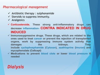 Pharmacological management
 Antibiotic therapy : sulphonamide
 Steroids to suppress immunity.
 Analgesics
 Corticosteroids. These strong anti-inflammatory drugs can
decrease inflammation- CONTRA INDICATED IN DRUG
INDUCED
 Immunosuppressive drugs. These drugs, which are related to the
ones used to treat cancer or prevent the rejection of transplanted
organs, work by suppressing immune system activity that
damages the kidneys. They
include cyclophosphamide (Cytoxan), azathioprine (Imuran) and
mycophenolate (Cellcept)
 Medications to prevent blood clots or lower blood pressure if
needed
Dialysis
 
