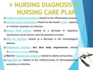  Ineffective breathing pattern related to the inflammatory process.
 Altered urinary elimination related to decreased bladder capacity
or irritation secondary to infection.
 Excess fluid volume related to a decrease in regulatory
mechanisms (renal failure) with the potential of water.
 Risk for infection related to a decrease in the immunological
defense.
 Imbalanced nutrition less than body requirements related
to anorexia, nausea, vomiting.
 Risk for impaired skin integrity related to edema and pruritus.
 Hyperthermia related to the ineffectiveness of thermoregulation
secondary to infection.
 