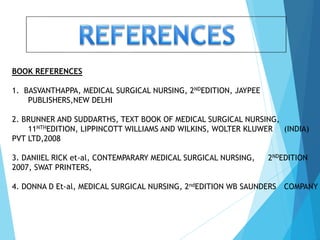 BOOK REFERENCES
1. BASVANTHAPPA, MEDICAL SURGICAL NURSING, 2NDEDITION, JAYPEE
PUBLISHERS,NEW DELHI
2. BRUNNER AND SUDDARTHS, TEXT BOOK OF MEDICAL SURGICAL NURSING,
11NTHEDITION, LIPPINCOTT WILLIAMS AND WILKINS, WOLTER KLUWER (INDIA)
PVT LTD,2008
3. DANIIEL RICK et-al, CONTEMPARARY MEDICAL SURGICAL NURSING, 2NDEDITION
2007, SWAT PRINTERS,
4. DONNA D Et-al, MEDICAL SURGICAL NURSING, 2ndEDITION WB SAUNDERS COMPANY
 