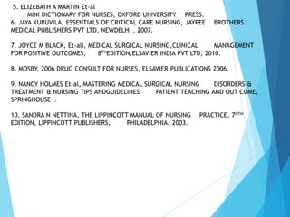 5. ELIZEBATH A MARTIN Et-al
MINI DICTIONARY FOR NURSES, OXFORD UNIVERSITY PRESS.
6. JAYA KURUVILA, ESSENTIALS OF CRITICAL CARE NURSING, JAYPEE BROTHERS
MEDICAL PUBLISHERS PVT LTD, NEWDELHI , 2007.
7. JOYCE M BLACK, Et-all, MEDICAL SURGICAL NURSING,CLINICAL MANAGEMENT
FOR POSITIVE OUTCOMES, 8THEDITION,ELSAVIER INDIA PVT LTD, 2010.
8. MOSBY, 2006 DRUG CONSULT FOR NURSES, ELSAVIER PUBLICATIONS 2006.
9. NANCY HOLMES Et-al, MASTERING MEDICAL SURGICAL NURSING DISORDERS &
TREATMENT & NURSING TIPS ANDGUIDELINES PATIENT TEACHING AND OUT COME,
SPRINGHOUSE .
10. SANDRA N NETTINA, THE LIPPINCOTT MANUAL OF NURSING PRACTICE, 7NTH
EDITION, LIPPINCOTT PUBLISHERS, PHILADELPHIA, 2003.
 