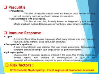  Vasculitis
Polyarteritis.
This form of vasculitis affects small and medium blood vessels in many
parts of your body, such as your heart, kidneys and intestines.
Granulomatosis with polyangiitis.
This form of vasculitis, formerly known as Wegener's granulomatosis,
affects small and medium blood vessels in your lungs, upper airways and kidneys.
 Immune Response
Lupus
A chronic inflammatory disease, lupus can affect many parts of your body, including
your skin, joints, kidneys, blood cells, heart and lungs.
Goodpasture's syndrome
A rare immunological lung disorder that can mimic pneumonia, Goodpasture's
syndrome causes bleeding in your lungs as well as glomerulonephritis.
IgA nephropathy
Characterized by recurrent episodes of blood in the urine, this primary glomerular
disease results from deposits of immunoglobulin A (IgA) in the
glomeruli. IgA nephropathy can progress for years with no noticeable symptoms
 Risk factors :
HTN-Diabetic Nephropathy - Focal segmental Glomerulo sclerosis
 