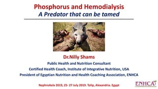 Phosphorus and Hemodialysis
A Predator that can be tamed
Dr.Nilly Shams
Public Health and Nutrition Consultant
Certified Health Coach, Institute of Integrative Nutrition, USA
President of Egyptian Nutrition and Health Coaching Association, ENHCA
NephroAelx 2019, 25- 27 July 2019. Tolip, Alexandria. Egypt
 