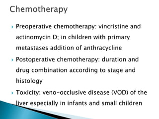  Preoperative chemotherapy: vincristine and
actinomycin D; in children with primary
metastases addition of anthracycline
 Postoperative chemotherapy: duration and
drug combination according to stage and
histology
 Toxicity: veno-occlusive disease (VOD) of the
liver especially in infants and small children
 
